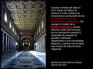 EL ARTE PALEOCRISTIANO: LA ARQUITECTURA.
Cuando a finales del siglo IV
(313, Edicto de Milán) se
autoriza el culto cristiano se
emprende la construcción de las
primeras iglesias, ya de
dimensiones considerables. Se
escoge el modelo de la
BASÍLICA ROMANA (antes
tribunal y sede del mercado),
por su concepción espacial y
capacidad de acogida de
grandes multitudes,
adaptándola a sus necesidades
litúrgicas, y porque nunca había
sido recinto de culto de otras
religiones.
Basílica de Santa María la Mayor
(Roma) año 432
 