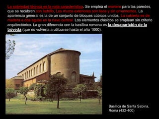 Basílica de Santa Sabina.
Roma (432-400)
La sobriedad técnica es la nota característica. Se emplea el mortero para las paredes,
que se recubren con ladrillo. Los muros exteriores son lisos y sin ornamentos. La
apariencia general es la de un conjunto de bloques cúbicos unidos. La cubierta es de
madera a dos aguas en la nave central. Los elementos clásicos se emplean sin criterio
arquitectónico. La gran diferencia con la basílica romana es la desaparición de la
bóveda (que no volvería a utilizarse hasta el año 1000).
 