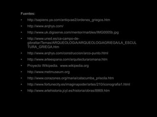 Fuentes:
• http://sapiens.ya.com/antiqvae2/ordenes_griegos.htm
• http://www.arqhys.com/
• http://www.uk.digiserve.com/mentor/marbles/IMG0005b.jpg
• http://www.uned.es/ca-campo-de-
gibraltar/Temas/ARQUEOLOGiA/ARQUEOLOGiAGRIEGA/LA_ESCUL
TURA_GRIEGA.htm
• http://www.arqhys.com/construccion/arco-punto.html
• http://www.arteespana.com/arquitecturaromana.htm
• Proyecto Wikipedia. www.wikipedia.org
• http://www.metmuseum.org
• http://www.corazones.org/maria/catacumba_priscila.htm
• http://www.fortunecity.es/imaginapoder/artes/210/iconografia1.html
• http://www.artehistoria.jcyl.es/historia/obras/8869.htm
 