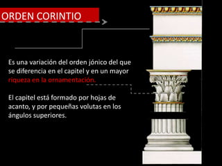 Es una variación del orden jónico del que
se diferencia en el capitel y en un mayor
riqueza en la ornamentación.
El capitel está formado por hojas de
acanto, y por pequeñas volutas en los
ángulos superiores.
ORDEN CORINTIO
 