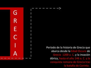 G
R
E
C
I
A
Período de la historia de Grecia que
abarca desde la Edad Oscura de
Grecia 1200 a. C. y la invasión
dórica, hasta el año 146 a. C. y la
conquista romana de Grecia tras
la batalla de Corinto.
 