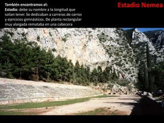Estadio NemeaTambién encontramos el:
Estadio: debe su nombre a la longitud que
solían tener. Se dedicaban a carreras de carros
y ejercicios gimnásticos. De planta rectangular
muy alargada remataba en una cabecera
semicircular para el giro. A los lados graderías
para los espectadores. Destaca el de Olimpia.
 