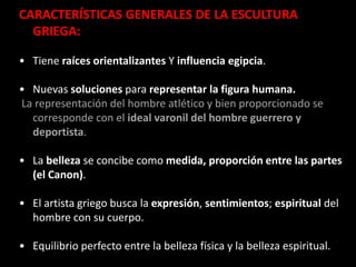 CARACTERÍSTICAS GENERALES DE LA ESCULTURA
GRIEGA:
• Tiene raíces orientalizantes Y influencia egipcia.
• Nuevas soluciones para representar la figura humana.
La representación del hombre atlético y bien proporcionado se
corresponde con el ideal varonil del hombre guerrero y
deportista.
• La belleza se concibe como medida, proporción entre las partes
(el Canon).
• El artista griego busca la expresión, sentimientos; espiritual del
hombre con su cuerpo.
• Equilibrio perfecto entre la belleza física y la belleza espiritual.
 