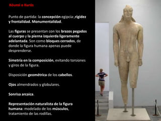 Punto de partida: la concepción egipcia:,rigidez
y frontalidad. Monumentalidad.
Las figuras se presentan con los brazos pegados
al cuerpo y la pierna izquierda ligeramente
adelantada. Son como bloques cerrados, de
donde la figura humana apenas puede
desprenderse.
Simetría en la composición, evitando torsiones
y giros de la figura.
Disposición geométrica de los cabellos.
Ojos almendrados y globulares.
Sonrisa arcaica.
Representación naturalista de la figura
humana: modelado de los músculos,
tratamiento de las rodillas.
Kóuroi o Kurós
 