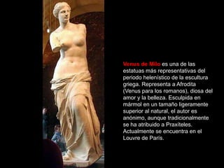 Venus de Milo es una de las
estatuas más representativas del
periodo helenístico de la escultura
griega. Representa a Afrodita
(Venus para los romanos), diosa del
amor y la belleza. Esculpida en
mármol en un tamaño ligeramente
superior al natural, el autor es
anónimo, aunque tradicionalmente
se ha atribuido a Praxíteles.
Actualmente se encuentra en el
Louvre de París.
 