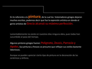 En lo referente a la pintura, de la cual los historiadores griegos dejaron
muchos escritos, podemos decir que fue la expresión artística en donde el
genio artístico de Grecia alcanzó su máxima perfección.
Lamentablemente no existe en nuestros días ninguna obra, pues todas han
sucumbido al paso del tiempo.
Algunos pintores griegos fueron: Polignoto, Zeusis, Parrasío y
Apeles. Sus pinturas y frescos se presume que reflejan sus estilos bastante
laboriosos.
Aunque se pueden apreciar cierto tipo de pintura en la decoración de las
cerámicas y ánforas.
 