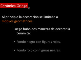 Al principio la decoración se limitaba a
motivos geométricos.
Luego hubo dos maneras de decorar la
cerámica:
• Fondo negro con figuras rojas.
• Fondo rojo con figuras negras.
Cerámica Griega
 