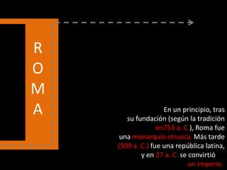 R
O
M
A En un principio, tras
su fundación (según la tradición
en753 a. C.), Roma fue
una monarquía etrusca. Más tarde
(509 a. C.) fue una república latina,
y en 27 a. C. se convirtió en
un imperio.
 