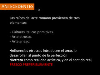 Las raíces del arte romano provienen de tres
elementos:
- Culturas itálicas primitivas.
- Arte etrusco.
- Arte griego.
•Influencias etruscas introducen el arco, lo
desarrollan al punto de la perfección
•Retrato como realidad artística, y en el sentido real,
FRESCO PREFERIBLEMENTE
Antecedentes
ANTECEDENTES
 