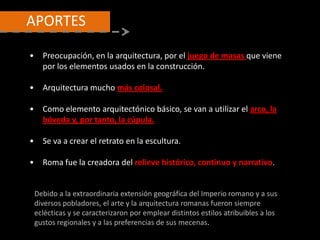 • Preocupación, en la arquitectura, por el juego de masas que viene
por los elementos usados en la construcción.
• Arquitectura mucho más colosal.
• Como elemento arquitectónico básico, se van a utilizar el arco, la
bóveda y, por tanto, la cúpula.
• Se va a crear el retrato en la escultura.
• Roma fue la creadora del relieve histórico, continuo y narrativo.
Debido a la extraordinaria extensión geográfica del Imperio romano y a sus
diversos pobladores, el arte y la arquitectura romanas fueron siempre
eclécticas y se caracterizaron por emplear distintos estilos atribuibles a los
gustos regionales y a las preferencias de sus mecenas.
APORTES
 