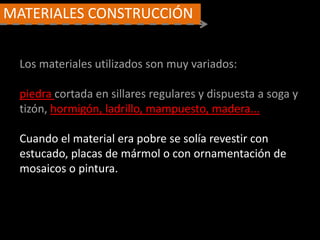 MATERIALES CONSTRUCCIÓN
Los materiales utilizados son muy variados:
piedra cortada en sillares regulares y dispuesta a soga y
tizón, hormigón, ladrillo, mampuesto, madera...
Cuando el material era pobre se solía revestir con
estucado, placas de mármol o con ornamentación de
mosaicos o pintura.
 