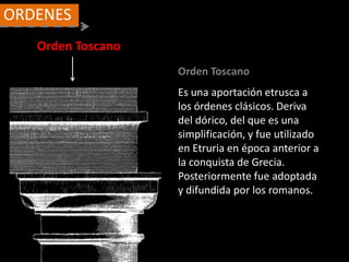 Orden Toscano
ORDENES
Orden Toscano
Es una aportación etrusca a
los órdenes clásicos. Deriva
del dórico, del que es una
simplificación, y fue utilizado
en Etruria en época anterior a
la conquista de Grecia.
Posteriormente fue adoptada
y difundida por los romanos.
 