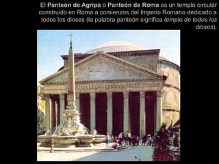 El Panteón de Agripa o Panteón de Roma es un templo circular
construido en Roma a comienzos del Imperio Romano dedicado a
todos los dioses (la palabra panteón significa templo de todos los
dioses).
 