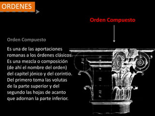 Orden Compuesto
ORDENES
Orden Compuesto
Es una de las aportaciones
romanas a los órdenes clásicos.
Es una mezcla o composición
(de ahí el nombre del orden)
del capitel jónico y del corintio.
Del primero toma las volutas
de la parte superior y del
segundo las hojas de acanto
que adornan la parte inferior.
 