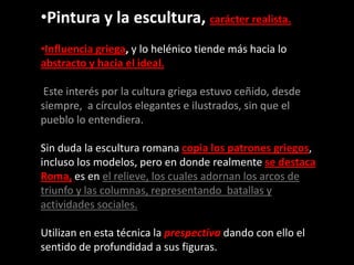 •Pintura y la escultura, carácter realista.
•Influencia griega, y lo helénico tiende más hacia lo
abstracto y hacia el ideal.
Este interés por la cultura griega estuvo ceñido, desde
siempre, a círculos elegantes e ilustrados, sin que el
pueblo lo entendiera.
Sin duda la escultura romana copia los patrones griegos,
incluso los modelos, pero en donde realmente se destaca
Roma, es en el relieve, los cuales adornan los arcos de
triunfo y las columnas, representando batallas y
actividades sociales.
Utilizan en esta técnica la prespectiva dando con ello el
sentido de profundidad a sus figuras.
 