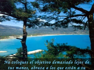 No coloques el objetivo demasiado lejos de tus manos, abraza a los que están a tu alcance hoy. 