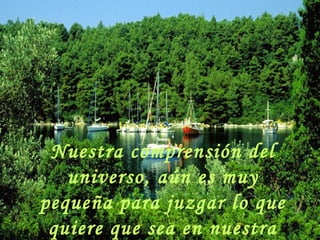 Nuestra comprensión del universo, aún es muy pequeña para juzgar lo que quiere que sea en nuestra vida. 