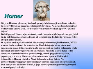 Homer O życiu Homera nie mamy żadnych pewnych informacji, wiadomo jedynie, że żył w VIII wieku przed narodzinami Chrystusa. Najprawdopodobniej był wędrownym śpiewakiem. Homer autorem dwóch wielkich eposów -  Iliady  i  Odysei . Wokół postaci Homera już w starożytności narosło wiele legend - na przykład ta, że był ślepcem, co wywiedziono od jego imienia. Podaje się również, że był ubogim człowiekiem. W wyniku braku jakichkolwiek historycznych informacji o Homerze, XVIII-wieczni badacze doszli do wniosku, że  Iliada  i  Odyseja  nie są utworami napisanymi przez jednego autora, ale powstałymi na skutek połączenia wielu drobnych utworów wędrownych śpiewaków. Pieśni te łączyło tylko jedno - tematyka. Ostatnie badania potwierdzają jednak pogląd unitarystów, popierających tezę o Homerze jako autorze obu eposów. Unitaryści twierdzili, że Homer istniał, a  Iliada  i  Odyseja  to jego dzieła. Na potwierdzenie swojej tezy mówili między innymi o jedności stylu tych dzieł. Dziś uznaje się, że Homer istniał, a jego utwory pozostają niedoścignionymi wzorami poezji epickiej. 