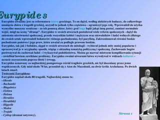 Eurypides Eurypides uważany jest za reformatora  teatru  greckiego. To on dążył, według niektórych badaczy, do całkowitego usunięcia chóru z tragedii greckiej, uczynił to jednak tylko częściowo - ograniczył jego rolę. Wprowadził do użytku wymyślne maszyny sceniczne - za ich pomocą aktor, który grał  boga  bądź jakąś inną postać, zamiast normalnie wejść, mógł na scenę "sfrunąć". Eurypides w swoich utworach postulował wiele reform społecznych - dążył do zniesienia nierówności społecznej, przede wszystkim kobiet i mężczyzn oraz niewolników i ludzi wolnych (dlatego do swoich sztuk wprowadził bohaterów różnego pochodzenia), był pacyfistą. Zakwestionował również boskie pochodzenie państwa i jego praw, które uważał za podległe prawom boskim. Eurypides, tak jak i Sofokles, sięgał w swoich utworach do mitologii - wybierał jednak mity mniej popularne i opracowywał je w oryginalny sposób, wiążąc z aktualną tematyką polityczną i społeczną. Zachowanie bogów porównywał do zachowań ludzi - i wykazywał podobieństwa. Można go nazwać mistrzem komplikowania sytuacji - uwielbiał bowiem zawikłane problemy. Eurypides swoimi utworami łatwo wywoływał w widzach  katharsis  - uczucie oczyszczenia poprzez litość i trwogę. Eurypides uznawany za najbardziej postępowego wśród tragików greckich, nie był doceniany przez jemu współczesnych. Gdy miał około 70 lat, przeniósł się z Aten do Macedonii, na dwór króla Archelaosa. Po dwóch latach zmarł. Twórczość Eurypidesa : Eurypides napisał około 80 tragedii. Najbardziej znane to: - Alkestis -  Bachantki -  Błagalnice - Elektra - Helena - Herakles - Heraklidzi - Hippolit -  Medea - Trojaki - Cyklop  (dramat satyrowy). Strona 1 
