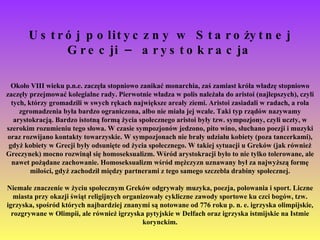 Ustrój polityczny w Starożytnej Grecji – arystokracja Około VIII wieku p.n.e. zaczęła stopniowo zanikać monarchia, zaś zamiast króla władzę stopniowo zaczęły przejmować kolegialne rady. Pierwotnie władza w polis należała do aristoi (najlepszych), czyli tych, którzy gromadzili w swych rękach największe areały ziemi. Aristoi zasiadali w radach, a rola zgromadzenia była bardzo ograniczona, albo nie miała jej wcale. Taki typ rządów nazywamy arystokracją. Bardzo istotną formą życia społecznego aristoi były tzw. sympozjony, czyli uczty, w szerokim rozumieniu tego słowa. W czasie sympozjonów jedzono, pito wino, słuchano poezji i muzyki oraz rozwijano kontakty towarzyskie. W sympozjonach nie brały udziału kobiety (poza tancerkami), gdyż kobiety w Grecji były odsunięte od życia społecznego. W takiej sytuacji u Greków (jak również Greczynek) mocno rozwinął się homoseksualizm. Wśród arystokracji było to nie tylko tolerowane, ale nawet pożądane zachowanie. Homoseksualizm wśród mężczyzn uznawany był za najwyższą formę miłości, gdyż zachodził między partnerami z tego samego szczebla drabiny społecznej. Niemałe znaczenie w życiu społecznym Greków odgrywały muzyka, poezja, polowania i sport. Liczne miasta przy okazji świąt religijnych organizowały cykliczne zawody sportowe ku czci bogów, tzw. igrzyska, spośród których najbardziej znanymi są notowane od 776 roku p. n. e. igrzyska olimpijskie, rozgrywane w Olimpii, ale również igrzyska pytyjskie w Delfach oraz igrzyska istmijskie na Istmie korynckim. 