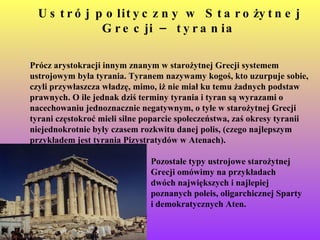 Ustrój polityczny w Starożytnej Grecji – tyrania Prócz arystokracji innym znanym w starożytnej Grecji systemem ustrojowym była tyrania. Tyranem nazywamy kogoś, kto uzurpuje sobie, czyli przywłaszcza władzę, mimo, iż nie miał ku temu żadnych podstaw prawnych. O ile jednak dziś terminy tyrania i tyran są wyrazami o nacechowaniu jednoznacznie negatywnym, o tyle w starożytnej Grecji tyrani częstokroć mieli silne poparcie społeczeństwa, zaś okresy tyranii niejednokrotnie były czasem rozkwitu danej polis, (czego najlepszym przykładem jest tyrania Pizystratydów w Atenach).   Pozostałe typy ustrojowe starożytnej Grecji omówimy na przykładach  dwóch największych i najlepiej  poznanych poleis, oligarchicznej Sparty  i demokratycznych Aten.   