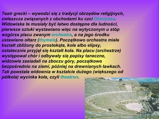 Teatr grecki – wywodzi się z tradycji obrzędów religijnych, zwłaszcza związanych z obchodami ku czci  Dionizosa . Widowiska te musiały być łatwo dostępne dla ludności, pierwsze sztuki wystawiano więc na wytyczonym u stóp wzgórza placu zwanym  orchestra , a na jego środku ustawiano ołtarz ( thymele ). Początkowo orchestra miała kształt zbliżony do prostokąta, koła albo elipsy, ostatecznie przyjął się kształt koła. Na placu (orchestrze) występował chór i odbywały się popisy taneczne, widzowie zasiadali na zboczu góry, początkowo bezpośrednio na ziemi, później na drewnianych ławkach. Tak powstała widownia w kształcie dużego (większego od półkola) wycinka koła, czyli  theatron . 