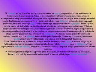 W  Atenach  sztuki teatralne były wystawiane także na  agorze , na prowizorycznie wzniesionych konstrukcjach drewnianych. Wraz ze wzrostem liczby aktorów występujących na scenie i wzbogacaniem akcji przedstawień, niezbędne stało się pomieszczenie, w którym aktorzy mogli zmieniać stroje. Problem rozwiązano poprzez wybudowanie około roku  465 p.n.e.  przy orchestrze, naprzeciw theatronu, budynku zwanego  skene  – inicjatorem tego przedsięwzięcia był  Ajschylos . Skene szybko zaczęła służyć nie tylko jako garderoba, ale też jako tło do rozgrywanych przedstawień. W ścianie budynku umieszczono troje drzwi, przez które wychodzili aktorzy. Środkowe, najważniejsze służyły głównym postaciom (np. królowi), a boczne innym bohaterom dramatu. Z czasem przybyło bohaterów akcji, aktorzy przenieśli się z orchestry na  proskenion . Na ścianie skene, pomiędzy drzwiami umieszczano obrazy, tzw.  pinakes , które służyły jako dekoracja. Na zewnątrz teatru wybudowano  portyk , który służył widzom jako schronienie przed słońcem lub deszczem. Teatr Dionizosa stał się wzorem dla innych teatrów budowanych w  Grecji  w okresie klasycznym. Najlepiej zachowanym teatrem greckim jest zbudowany około  330 p.n.e.  teatr w  Epidauros . Teatr zaprojektował  Poliklet Młodszy . Widownia, rozmieszczona w 52 rzędach mogła pomieścić około 14 000 widzów. W teatrach greckich mogli występować tylko mężczyźni,a w role kobiet wcielali się mężczyźni. Teatr grecki stał się wzorem dla budowanych w okresie późniejszym  teatrów rzymskich . 