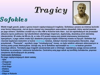 Tragicy Sofokles   Wielki tragik grecki, jeden z grona trzech najsłynniejszych tragików. Sofoklesa uznano za mistrza techniki oraz formy klasycznej. Już za życia cieszył się niezwykłym szacunkiem obywateli, który wzrósł jeszcze po jego śmierci. Sofokles urodził się w roku 496 w Kolonie koło Aten. Już od najmłodszych lat prowadził aktywne życie publiczne: był skarbnikiem ateńskiego imperium, dyplomatą, dowódcą armii ateńskiej (dwukrotnie). W wieku lat 80-ciu (tj. w roku 413 przed naszą erą) został mianowany komisarzem specjalnym, a jego celem miało być zbadanie przyczyn klęski militarnej miasta na Sycylii. Sofokles był również kapłanem świeckim w kulcie  lokalnego  bóstwa. Założył również towarzystwo literackie. Jego przydomek - "Pszczoła" - wynikał z jego "miodopłynnej" mowy, co było wielkim ukłonem skierowanym w stronę poety przez Ateńczyków. Uznaje się, że to Sofokles wprowadził na  scenę  w teatrze greckim trzeciego aktora. Tematyka jego tragedii zaczerpnięta jest z mitologii, największą uwagę zwraca jednak Sofokles na przeżycia i odczucia bohaterów. Centralną osią jego sztuk są konflikty bohaterów, poprzez cierpienie dochodzących do prawdy. Twórczość Sofoklesa: Do jego najsłynniejszych dzieł należą: -  Ajas -  Antygona -  Trachinki -  Król Edyp -  Elektra -  Filoktet -  Edyp w Kolonie 