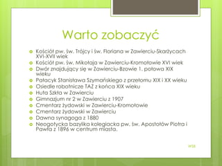 Warto zobaczyć
 Kościół pw. św. Trójcy i św. Floriana w Zawierciu-Skarżycach
XVI-XVII wiek
 Kościół pw. św. Mikołaja w Zawierciu-Kromołowie XVI wiek
 Dwór znajdujący się w Zawierciu-Bzowie 1. połowa XIX
wieku
 Pałacyk Stanisława Szymańskiego z przełomu XIX i XX wieku
 Osiedle robotnicze TAZ z końca XIX wieku
 Huta Szkła w Zawierciu
 Gimnazjum nr 2 w Zawierciu z 1907
 Cmentarz żydowski w Zawierciu-Kromołowie
 Cmentarz żydowski w Zawierciu
 Dawna synagoga z 1880
 Neogotycka bazylika kolegiacka pw. św. Apostołów Piotra i
Pawła z 1896 w centrum miasta.
WSB
 