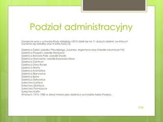 Podział administracyjny
Zawiercie wraz z uchwałą Rady Miejskiej z 2010 dzieli się na 11 dużych dzielnic (w których
wyróżnia się osiedla) oraz 4 sołectwa[15]:
Dzielnica Żabki; osiedla: Piłsudskiego, Zuzanka, Argentyna oraz Osiedle robotnicze TAZ
Dzielnica Przyjaźń; osiedle Miodowa
Dzielnica Borowe Pole; osiedle Stawki
Dzielnica Marciszów; osiedle Kosowska Niwa
Dzielnica Centrum
Dzielnica Stary Rynek
Dzielnica Warty
Dzielnica Kromołów
Dzielnica Blanowice
Dzielnica Bzów
Dzielnica Żerkowice
Sołectwo Łośnice
Sołectwo Skarżyce
Sołectwo Pomrożyce
Sołectwo Karlin
W latach 1975–1982 w skład miasta jako dzielnica wchodziła także Poręba.
WSB
 