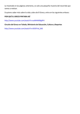 Lo mostrado en las páginas anteriores, es solo una pequeña muestra del recorrido que
vamos a realizar.
Si quieres saber más sobre la vida y obra de El Greco, entra en los siguientes enlaces:
POR QUÉ EL GRECO PINTABA ASÍ
http://www.youtube.com/watch?v=ooMHW99g9F4
Circuito del Greco en Toledo, Ministerio de Educación, Cultura y Deportes
http://www.youtube.com/watch?v=LR3EYIrd_W0
 