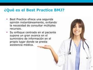 ¿Qué es el Best Practice BMJ?  Best Practice ofrece una segunda opinión instantáneamente, evitando la necesidad de consultar múltiples recursos.  Su enfoque centrado en el paciente supone un gran avance en el suministro de información en el propio lugar donde se presta asistencia médica. 
