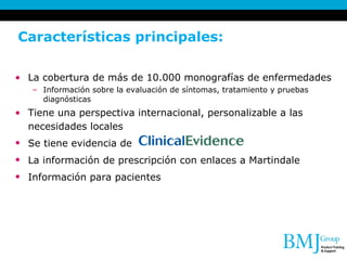 Características principales:  La cobertura de más de 10.000 monografías de enfermedades Información sobre la evaluación de síntomas, tratamiento y pruebas diagnósticas  Tiene una perspectiva internacional, personalizable a las necesidades locales   Se tiene evidencia de   La información de prescripción con enlaces a Martindale   Información para pacientes   