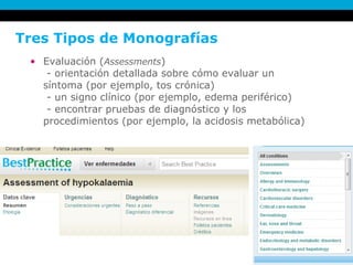 Tres Tipos de Monografías Evaluación ( Assessments )   - orientación detallada sobre cómo evaluar un  síntoma (por ejemplo, tos crónica)  - un signo clínico (por ejemplo, edema periférico)  - encontrar pruebas de diagnóstico y los procedimientos (por ejemplo, la acidosis metabólica)  