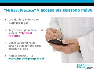 “ Mi Best Practice”  y acceso vía teléfono móvil  Uso de Best Practice en cualquier lugar   Registrarse para tener una cuenta  “ My Best Practice ” Utilice su nombre de usuario y password para acceder el sitio Mobile phone URL:  www.bp.bmjgroup.mobi   