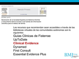 Los recursos que recomiendan sean accesibles a través de las bibliotecas virtuales de las comunidades autónomas son lo siguientes: Guías Clínicas de Fisterrae UpToDate Clinical Evidence Dynamed First Consult Essential Evidence Plus 