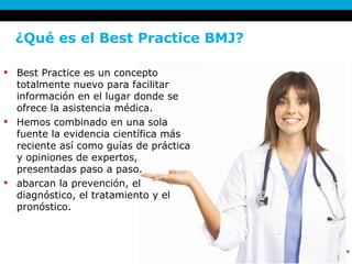 ¿Qué es el Best Practice BMJ?  Best Practice es un concepto totalmente nuevo para facilitar información en el lugar donde se ofrece la asistencia médica. Hemos combinado en una sola fuente la evidencia científica más reciente así como guías de práctica y opiniones de expertos, presentadas paso a paso.  abarcan la prevención, el diagnóstico, el tratamiento y el pronóstico.  