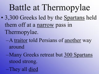 Battle at Thermopylae
• 3,300 Greeks led by the Spartans held
them off at a narrow pass in
Thermopylae.
–A traitor told Persians of another way
around
–Many Greeks retreat but 300 Spartans
stood strong.
–They all died
 