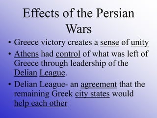 • Greece victory creates a sense of unity
• Athens had control of what was left of
Greece through leadership of the
Delian League.
• Delian League- an agreement that the
remaining Greek city states would
help each other
Effects of the Persian
Wars
 