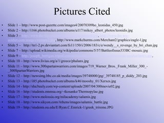 Pictures Cited
• Slide 1 – http://www.post-gazette.com/images4/20070309ho_leonidas_450.jpg
• Slide 2 – http://i166.photobucket.com/albums/u117/mikey_albert_photos/leonidis.jpg
• Slide 3 – http://www.the-toy-soldier.com/images/romans4.jpg, http://www.the-toy-
soldier.com/images/romans2.jpg, http://www.markchurms.com/Merchant2/graphics/eagle-l.jpg
• Slide 5 – http://tn1-2.pv.deviantart.com/fs11/150/i/2006/183/c/e/wendy__s_revenge_by_bri_chan.jpg
• Slide 7 – http://upload.wikimedia.org/wikipedia/commons/5/57/Battleofissus333BC-mosaic.jpg
• Slide 9 – http://joseph_berrigan.tripod.com/sitebuildercontent/sitebuilderpictures/greekinfantry.jpg,
• Slide 10 – http://www.livius.org/a/1/greece/phalanx.jpg
• Slide 11 – http://www.300spartanwarriors.com/images/719_Warner_Bros._Frank_Miller_300_-
_300SpartanWarriors.jpg
• Slide 12 – http://newsimg.bbc.co.uk/media/images/39748000/jpg/_39748185_p_diddy_203.jpg
• Slide 13 – http://i85.photobucket.com/albums/k46/mooshy_01/Xerxes.jpg
• Slide 14 - http://sha3teely.com/wp-content/uploads/2007/04/300movie02.jpg
• Slide 16 – http://students.mnmsa.org/~tkosanke/Thermopylae.jpg
• Slide 17 – http://www.molossia.org/milacademy/salamis.jpg
• Slide 18 – http://www.sikyon.com/Athens/images/salamis_battle.jpg
• Slide 19 – http://students.ou.edu/E/Ryan.C.Emrick-1/greek_trireme.JPG
 