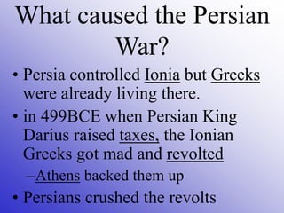 • Persia controlled Ionia but Greeks
were already living there.
• in 499BCE when Persian King
Darius raised taxes, the Ionian
Greeks got mad and revolted
–Athens backed them up
• Persians crushed the revolts
What caused the Persian
War?
 
