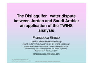 The Disi aquifer water dispute
   between Jordan and Saudi Arabia:
      an application of the TWINS
                analysis
                                  Francesca Greco
                                 London Water Research Group
                 FOURTH INTERNATIONAL WORKSHOP ON HYDRO-HEGEMONY
                  Hosted by Centre for Environmental Policy and Governance, LSE
                   Understanding and Challenging Water and Power Asymmetry
                                 Weekend of 31 May/1 June 2008

                                  francescagreco78@gmail.com

4th International Workshop on
Hydro-Hegemony 31 May-1 June08      Do not cite without author’s permission
 