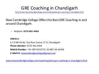 GRE Coaching in Chandigarh 
http://www.newcambridgecollege.com/coaching/best-gre-coaching-in-chandigarh.html 
New Cambridge College Offers the Best GRE Coaching in and 
around Chandigarh. 
– Helpline: 0172-401-4454 
Address: 
S.C.O 80-81-82, Top floor Sector-17 D, Chandigarh 
Phone Number: 0172-401-4454 
Mobile Number: +91-987-8222772, 91-987-24-14454 
E-Mail ID: newcambridgecollege@gmail.com 
www.newcambridgecollege.com/coaching/best-gre-coaching-in-chandigarh.html 
