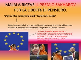 MALALA RICEVE IL PREMIO SAKHAROV
PER LA LIBERTà DI PENSIERO.
“ Date un libro e una penna a tutti i bambini del mondo”

Dopo il premio Nobel, la giovane pakistana ha ricevuto il premio Sakharoz per
la libertà di pensiero,riconoscimento assegnato dall’Unione Europea.
“QUESTI BAMBINI HANNO FAME DI
ISTRUZIONE E QUESTO DEVE SCUOTERE LE
NOSTRE COSCIENZE. NON POSSIAMO
IMMAGINARE UN MONDO SENZA
ISTRUZIONE.”

 