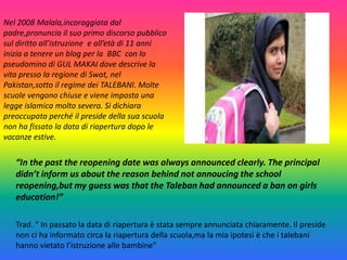 Nel 2008 Malala,incoraggiata dal
padre,pronuncia il suo primo discorso pubblico
sul diritto all’istruzione e all’età di 11 anni
inizia a tenere un blog per la BBC con lo
pseudomino di GUL MAKAI dove descrive la
vita presso la regione di Swat, nel
Pakistan,sotto il regime dei TALEBANI. Molte
scuole vengono chiuse e viene imposta una
legge islamica molto severa. Si dichiara
preoccupata perché il preside della sua scuola
non ha fissato la data di riapertura dopo le
vacanze estive.

“In the past the reopening date was always announced clearly. The principal
didn’t inform us about the reason behind not annoucing the school
reopening,but my guess was that the Taleban had announced a ban on girls
education!”
Trad. “ In passato la data di riapertura è stata sempre annunciata chiaramente. Il preside
non ci ha informato circa la riapertura della scuola,ma la mia ipotesi è che i talebani
hanno vietato l’istruzione alle bambine”

 