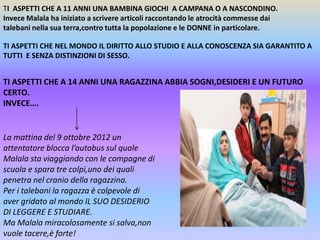 TI ASPETTI CHE A 11 ANNI UNA BAMBINA GIOCHI A CAMPANA O A NASCONDINO.
Invece Malala ha iniziato a scrivere articoli raccontando le atrocità commesse dai
talebani nella sua terra,contro tutta la popolazione e le DONNE in particolare.
TI ASPETTI CHE NEL MONDO IL DIRITTO ALLO STUDIO E ALLA CONOSCENZA SIA GARANTITO A
TUTTI E SENZA DISTINZIONI DI SESSO.

TI ASPETTI CHE A 14 ANNI UNA RAGAZZINA ABBIA SOGNI,DESIDERI E UN FUTURO
CERTO.
INVECE….

La mattina del 9 ottobre 2012 un
attentatore blocca l’autobus sul quale
Malala sta viaggiando con le compagne di
scuola e spara tre colpi,uno dei quali
penetra nel cranio della ragazzina.
Per i talebani la ragazza è colpevole di
aver gridato al mondo IL SUO DESIDERIO
DI LEGGERE E STUDIARE.
Ma Malala miracolosamente si salva,non
vuole tacere,è forte!

 