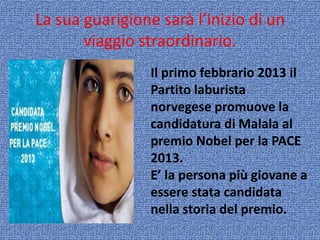La sua guarigione sarà l’inizio di un
viaggio straordinario.
Il primo febbrario 2013 il
Partito laburista
norvegese promuove la
candidatura di Malala al
premio Nobel per la PACE
2013.
E’ la persona più giovane a
essere stata candidata
nella storia del premio.

 