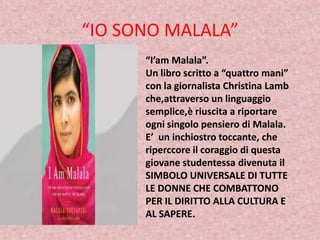“IO SONO MALALA”
“I’am Malala”.
Un libro scritto a “quattro mani”
con la giornalista Christina Lamb
che,attraverso un linguaggio
semplice,è riuscita a riportare
ogni singolo pensiero di Malala.
E’ un inchiostro toccante, che
riperccore il coraggio di questa
giovane studentessa divenuta il
SIMBOLO UNIVERSALE DI TUTTE
LE DONNE CHE COMBATTONO
PER IL DIRITTO ALLA CULTURA E
AL SAPERE.

 