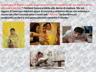 La battaglia di Malala è quella di garantire anche alle bambine del suo Paese il diritto
allo studio perché: “I Talebani hanno proibito alle donne di studiare. Ma noi
ragazze di Swat non abbiamo paura di nessuno e abbiamo deciso che andremo a
scuola con i libri nascosti sotto i nostri veli.” Perché: “un bambino,un
insegnante,un libro e una penna,possono cambiare il mondo.”

 