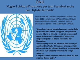 ONU
“Voglio il diritto all’istruzione per tutti i bambini,anche

per i figli dei terroristi”
In occasione del 16esimo compleanno Malala il 12
luglio 2013 è intervenuta all’Assemblea dei Giovani
all’Onu,chiedendo ai leader mondiali il diritto
all’istruzione per TUTTI I BAMBINI DEL MONDO.
“Quando mi hanno sparato la paura è morta. Dallo
sparo sono nati forza e coraggio.Il loro proiettile
non mi ridurrà al silenzio. I terroristi abusano del
nome dell’Islam a loro beneficio.L’Islam è una
religione di pace e la pace è necessaria per
l’istruzione.
Sono qui per parlare del diritto all’educazione per
ogni bambino.Voglio l’istruzione anche per i figli
dei terroristi e dei talebani.Se ci fosse un’arma nelle
mie mani e un talebano davanti a me non gli
sparerei.
E’ la pietà che ho imparato da Gesù Cristo…da mia
madre e da mio padre.”

 